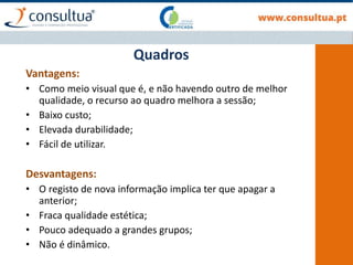 Vantagens:
• Como meio visual que é, e não havendo outro de melhor
qualidade, o recurso ao quadro melhora a sessão;
• Baixo custo;
• Elevada durabilidade;
• Fácil de utilizar.
Desvantagens:
• O registo de nova informação implica ter que apagar a
anterior;
• Fraca qualidade estética;
• Pouco adequado a grandes grupos;
• Não é dinâmico.
Quadros
 