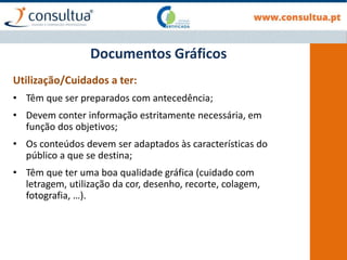 Documentos Gráficos
Utilização/Cuidados a ter:
• Têm que ser preparados com antecedência;
• Devem conter informação estritamente necessária, em
função dos objetivos;
• Os conteúdos devem ser adaptados às características do
público a que se destina;
• Têm que ter uma boa qualidade gráfica (cuidado com
letragem, utilização da cor, desenho, recorte, colagem,
fotografia, …).
 