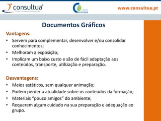 Documentos Gráficos
Vantagens:
• Servem para complementar, desenvolver e/ou consolidar
conhecimentos;
• Melhoram a exposição;
• Implicam um baixo custo e são de fácil adaptação aos
conteúdos, transporte, utilização e preparação.
Desvantagens:
• Meios estáticos, sem qualquer animação;
• Podem perder a atualidade sobre os conteúdos da formação;
• Materiais “pouco amigos” do ambiente;
• Requerem algum cuidado na sua preparação e adequação ao
grupo.
 