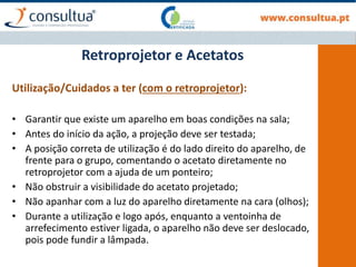 Retroprojetor e Acetatos
Utilização/Cuidados a ter (com o retroprojetor):
• Garantir que existe um aparelho em boas condições na sala;
• Antes do início da ação, a projeção deve ser testada;
• A posição correta de utilização é do lado direito do aparelho, de
frente para o grupo, comentando o acetato diretamente no
retroprojetor com a ajuda de um ponteiro;
• Não obstruir a visibilidade do acetato projetado;
• Não apanhar com a luz do aparelho diretamente na cara (olhos);
• Durante a utilização e logo após, enquanto a ventoinha de
arrefecimento estiver ligada, o aparelho não deve ser deslocado,
pois pode fundir a lâmpada.
 