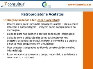 Retroprojetor e Acetatos
Utilização/Cuidados a ter (com os acetatos):
• Devem servir para transmitir mensagens curtas – ideias-chave
reforçam a aprendizagem – imagem como complemento da
mensagem;
• Cuidado para não encher o acetato com muita informação;
• Cuidado com a utilização das cores para escrever nos
acetatos: as ideais são o azul, o preto, o vermelho e o violeta
e nunca mais do que três em simultâneo;
• Usar acetatos adequados ao tipo de construção (manual ou
informática);
• Expor os acetatos somente o tempo necessário e suficiente e
com recurso a máscaras.
 