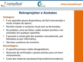 Retroprojetor e Acetatos
Vantagens:
• É um aparelho pouco dispendioso, de fácil manutenção e
muito simples de operar;
• Permite manter o contacto visual com os formandos;
• Os acetatos, uma vez feitos, estão sempre prontos a ser
utilizados em qualquer aparelho;
• É possível a construção dos acetatos manualmente, por
fotocópia ou por informática;
• São bons auxiliares de memória.
Desvantagens:
• O aparelho provoca ruídos desagradáveis;
• Necessita de verificação e ajustes prévios para um bom
visionamento;
• Custo dos materiais (acetatos/impressões/marcadores).
 