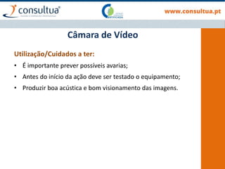 Utilização/Cuidados a ter:
• É importante prever possíveis avarias;
• Antes do início da ação deve ser testado o equipamento;
• Produzir boa acústica e bom visionamento das imagens.
Câmara de Vídeo
 