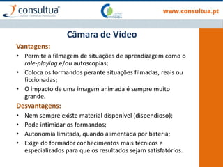 Vantagens:
• Permite a filmagem de situações de aprendizagem como o
role-playing e/ou autoscopias;
• Coloca os formandos perante situações filmadas, reais ou
ficcionadas;
• O impacto de uma imagem animada é sempre muito
grande.
Desvantagens:
• Nem sempre existe material disponível (dispendioso);
• Pode intimidar os formandos;
• Autonomia limitada, quando alimentada por bateria;
• Exige do formador conhecimentos mais técnicos e
especializados para que os resultados sejam satisfatórios.
Câmara de Vídeo
 