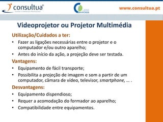 Utilização/Cuidados a ter:
• Fazer as ligações necessárias entre o projetor e o
computador e/ou outro aparelho;
• Antes do início da ação, a projeção deve ser testada.
Vantagens:
• Equipamento de fácil transporte;
• Possibilita a projeção de imagem e som a partir de um
computador, câmara de vídeo, televisor, smartphone, … .
Desvantagens:
• Equipamento dispendioso;
• Requer a acomodação do formador ao aparelho;
• Compatibilidade entre equipamentos.
Videoprojetor ou Projetor Multimédia
 