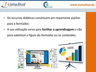• Os recursos didáticos constituem um importante auxiliar
para o formador;
• A sua utilização serve para facilitar a aprendizagem e não
para substituir a figura do formador ou os conteúdos.
 