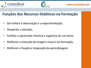 Funções dos Recursos Didáticos na Formação
• Dar ênfase à observação e a experimentação;
• Despertar a atenção;
• Facilitar a apreensão intuitiva e sugestiva de um tema;
• Melhorar a retenção da imagem visual e da formação;
• Melhorar a fixação e integração da aprendizagem.
 