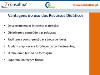 Vantagens do uso dos Recursos Didáticos
• Despertam maior interesse e atenção;
• Objetivam o conteúdo das palavras;
• Facilitam a compreensão e a troca de ideias;
• Ajudam a aplicar e a fortalecer os conhecimentos;
• Diminuem o tempo de formação;
• Superam limitações físicas.
 