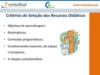 Critérios de Seleção dos Recursos Didáticos
• Objetivos de aprendizagem;
• Destinatários;
• Conteúdos programáticos;
• Condicionantes materiais, de espaço
e temporais;
• A relação custo/benefício.
 