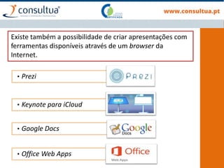 Existe também a possibilidade de criar apresentações com
ferramentas disponíveis através de um browser da
Internet.
• Prezi
• Keynote para iCloud
• Google Docs
• Office Web Apps
 