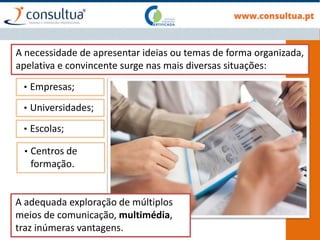 A necessidade de apresentar ideias ou temas de forma organizada,
apelativa e convincente surge nas mais diversas situações:
A adequada exploração de múltiplos
meios de comunicação, multimédia,
traz inúmeras vantagens.
• Empresas;
• Universidades;
• Escolas;
• Centros de
formação.
 
