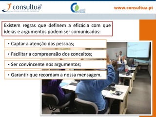 Existem regras que definem a eficácia com que
ideias e argumentos podem ser comunicados:
• Captar a atenção das pessoas;
• Facilitar a compreensão dos conceitos;
• Ser convincente nos argumentos;
• Garantir que recordam a nossa mensagem.
 