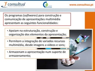 Os programas (softwares) para construção e
comunicação de apresentações multimédia
apresentam as seguintes funcionalidades:
• Apoiam na estruturação, construção e
organização dos elementos da apresentação;
• Permitem a integração de variados recursos
multimédia, desde imagens a vídeos e sons;
• Armazenam a apresentação num suporte de
armazenamento;
 