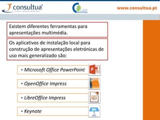 Existem diferentes ferramentas para
apresentações multimédia.
• Microsoft Office PowerPoint
• OpenOffice Impress
• LibreOffice Impress
• Keynote
Os aplicativos de instalação local para
construção de apresentações eletrónicas de
uso mais generalizado são:
 