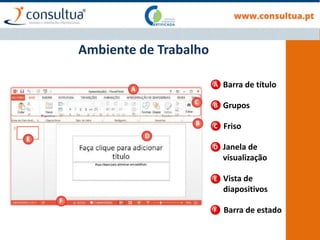Ambiente de Trabalho
Barra de título
Grupos
Friso
Janela de
visualização
Vista de
diapositivos
Barra de estado
A
B
C
D
E
F
 