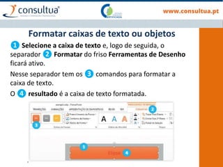 ❶ Selecione a caixa de texto e, logo de seguida, o
separador ❷ Formatar do friso Ferramentas de Desenho
ficará ativo.
Nesse separador tem os ❸ comandos para formatar a
caixa de texto.
O ❹ resultado é a caixa de texto formatada.
Formatar caixas de texto ou objetos
 