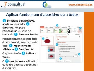 ❶ Selecione o diapositivo,
aceda ao separador ❷
Estrutura, no grupo
Personalizar, e clique no
comando ❸ Formatar Fundo.
No painel que se abre no lado
direito do ecrã, escolha, neste
caso, ❹ Preenchimento
sólido e a ❺ Cor cinzento.
Clique no botão ❻ Aplicar a
Todos.
O ❼ resultado é a aplicação
do fundo cinzento a todos os
diapositivos.
Aplicar fundo a um diapositivo ou a todos
 