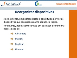 Normalmente, uma apresentação é constituída por vários
diapositivos que são criados numa sequência lógica.
No entanto, pode acontecer que em qualquer altura tenha
necessidade de:
Adicionar;
Mover;
Duplicar;
Eliminar.
Reorganizar diapositivos
 
