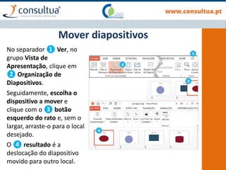 No separador ❶ Ver, no
grupo Vista de
Apresentação, clique em
❷ Organização de
Diapositivos.
Seguidamente, escolha o
dispositivo a mover e
clique com o ❸ botão
esquerdo do rato e, sem o
largar, arraste-o para o local
desejado.
O ❹ resultado é a
deslocação do diapositivo
movido para outro local.
Mover diapositivos
 
