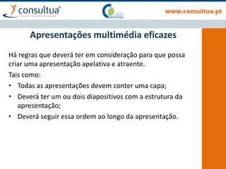 Apresentações multimédia eficazes
Há regras que deverá ter em consideração para que possa
criar uma apresentação apelativa e atraente.
Tais como:
• Todas as apresentações devem conter uma capa;
• Deverá ter um ou dois diapositivos com a estrutura da
apresentação;
• Deverá seguir essa ordem ao longo da apresentação.
 