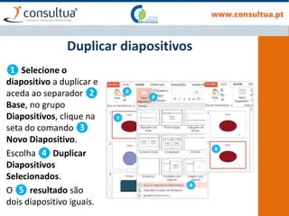 ❶ Selecione o
diapositivo a duplicar e
aceda ao separador ❷
Base, no grupo
Diapositivos, clique na
seta do comando ❸
Novo Diapositivo.
Escolha ❹ Duplicar
Diapositivos
Selecionados.
O ❺ resultado são
dois diapositivo iguais.
Duplicar diapositivos
 