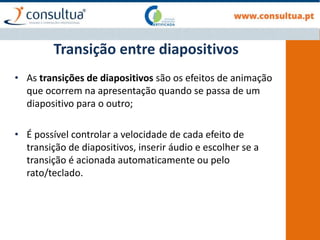 • As transições de diapositivos são os efeitos de animação
que ocorrem na apresentação quando se passa de um
diapositivo para o outro;
• É possível controlar a velocidade de cada efeito de
transição de diapositivos, inserir áudio e escolher se a
transição é acionada automaticamente ou pelo
rato/teclado.
Transição entre diapositivos
 