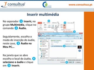 No separador ❶ Inserir, no
grupo Multimédia, clique no
comando ❷ Áudio.
Seguidamente, escolha o
modo de inserção do áudio,
neste caso, ❸ Áudio no
Meu PC….
Na janela que se abre
escolha o local do áudio, ❹
selecione o áudio e clique
em ❺ Inserir.
Inserir multimédia
 
