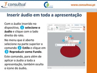 Com o áudio inserido no
dispositivo, ❶ selecione o
áudio e clique com o lado
direito do rato.
No menu que é aberto
selecione na parte superior o
comando ❷ Estilo e clique em
❸ Reproduzir como Fundo.
Este comando, para além de
aplicar o áudio a toda a
apresentação, também oculta
o ícone do áudio.
Inserir áudio em toda a apresentação
 