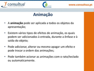 • A animação pode ser aplicada a todos os objetos da
apresentação;
• Existem vários tipos de efeitos de animação, os quais
podem ser adicionados à entrada, durante a ênfase e à
saída do objeto;
• Pode adicionar, alterar ou mesmo apagar um efeito e
pode trocar a ordem das animações;
• Pode também acionar as animações com o rato/teclado
ou automaticamente.
Animação
 