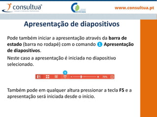 Pode também iniciar a apresentação através da barra de
estado (barra no rodapé) com o comando ❶ Apresentação
de diapositivos.
Neste caso a apresentação é iniciada no diapositivo
selecionado.
Apresentação de diapositivos
Também pode em qualquer altura pressionar a tecla F5 e a
apresentação será iniciada desde o início.
 
