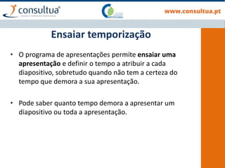 • O programa de apresentações permite ensaiar uma
apresentação e definir o tempo a atribuir a cada
diapositivo, sobretudo quando não tem a certeza do
tempo que demora a sua apresentação.
• Pode saber quanto tempo demora a apresentar um
diapositivo ou toda a apresentação.
Ensaiar temporização
 