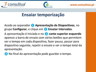 Aceda ao separador ❶ Apresentação de Diapositivos, no
grupo Configurar, e clique em ❷ Ensaiar Intervalos.
A apresentação é iniciada e no ❸ canto superior esquerdo
aparece a barra de ensaio com vários botões que permitem
ver o tempo em cada dispositivo, fazer pausa, passar para
diapositivo seguinte, repetir o ensaio e ver o tempo total da
apresentação.
❹ No final da apresentação pode guardar o tempo.
Ensaiar temporização
 