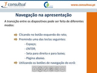 A transição entre os diapositivos pode ser feita de diferentes
modos:
Clicando no botão esquerdo do rato;
Premindo uma das teclas seguintes:
- Espaço;
- ENTER;
- Seta para direita e para baixo;
- Página abaixo.
Utilizando os botões de navegação do ecrã:
Navegação na apresentação
 