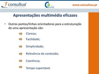 Apresentações multimédia eficazes
• Outros pontos/linhas orientadoras para a estruturação
de uma apresentação são:
Clareza;
Facilidade;
Simplicidade;
Relevância do conteúdo;
Coerência;
Tempo suportável.
 