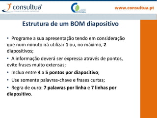Estrutura de um BOM diapositivo
• Programe a sua apresentação tendo em consideração
que num minuto irá utilizar 1 ou, no máximo, 2
diapositivos;
• A informação deverá ser expressa através de pontos,
evite frases muito extensas;
• Inclua entre 4 a 5 pontos por diapositivo;
• Use somente palavras-chave e frases curtas;
• Regra de ouro: 7 palavras por linha e 7 linhas por
diapositivo.
 