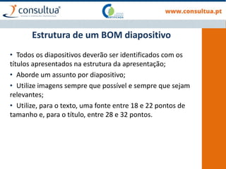 Estrutura de um BOM diapositivo
• Todos os diapositivos deverão ser identificados com os
títulos apresentados na estrutura da apresentação;
• Aborde um assunto por diapositivo;
• Utilize imagens sempre que possível e sempre que sejam
relevantes;
• Utilize, para o texto, uma fonte entre 18 e 22 pontos de
tamanho e, para o título, entre 28 e 32 pontos.
 