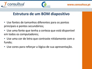 Estrutura de um BOM diapositivo
• Use fontes de tamanhos diferentes para os pontos
principais e pontos secundários;
• Use uma fonte que tenha a certeza que está disponível
em todos os computadores;
• Use uma cor de letra que contraste nitidamente com o
fundo;
• Use cores para reforçar a lógica de sua apresentação.
 