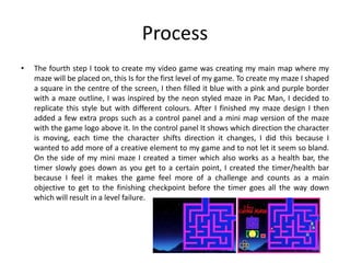 Process
• The fourth step I took to create my video game was creating my main map where my
maze will be placed on, this Is for the first level of my game. To create my maze I shaped
a square in the centre of the screen, I then filled it blue with a pink and purple border
with a maze outline, I was inspired by the neon styled maze in Pac Man, I decided to
replicate this style but with different colours. After I finished my maze design I then
added a few extra props such as a control panel and a mini map version of the maze
with the game logo above it. In the control panel It shows which direction the character
is moving, each time the character shifts direction it changes, I did this because I
wanted to add more of a creative element to my game and to not let it seem so bland.
On the side of my mini maze I created a timer which also works as a health bar, the
timer slowly goes down as you get to a certain point, I created the timer/health bar
because I feel it makes the game feel more of a challenge and counts as a main
objective to get to the finishing checkpoint before the timer goes all the way down
which will result in a level failure.
 