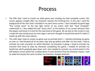 Process
• The fifth step I took to create my video game was creating my level complete screen, this
screen appears straight after my character reaches the finishing line. In this clip I used the
background of the stars that I included in my start menu screen. I also included my game logo
“the cursed maze” at the top right corner of my screen with text “level complete”
underneath it. I also added the text “press start” at the bottom of my screen because then
the players will know it is time for the next level of the game. All my text on this screen is red,
I made the text red because my main logo is red and I thought it would look weird if it didn't’t
match up with the same colours.
• The sixth step I took to create my game was to animate level 1. I started animating my game
as soon as I had finished all of my other clips that go before and after my first level, I had to
animate my main character on which direction my character is going, I need to animate my
enemies that move to stop my character completing the game, I needed to animate my
health bar which gradually goes down and I also needed to animate my control panel in the
left bottom corner which has a yellow beam in each direction that my character moves, I had
to make this exactly the same as when my character changes direction.
 