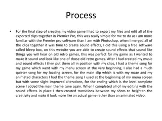 Process
• For the final step of creating my video game I had to export my files and edit all of the
exported clips together in Premier Pro, this was really simple for me to do as I am more
familiar with the Premier pro software than I am with Photoshop, when I merged all of
the clips together it was time to create sound effects, I did this using a free software
called bleep box, on this website you are able to create sound effects that sound like
things you will hear on old retro games, this was perfect for my game as I wanted to
make it sound and look like one of those old retro games. After I had created my music
and sound effects I then put them all in position with my clips, I had a theme song for
my game which went with my menu screen at the very beginning, I also had a much
quieter song for my loading screen, for the main clip which is with my maze and my
animated characters I had the theme song I used at the beginning of my menu screen
but with some slight improved alterations, for the ending which is the level complete
scene I added the main theme tune again. When I completed all of my editing with the
sound effects in place I then created transitions between my shots to heighten the
creativity and make it look more like an actual game rather than an animated video.
 