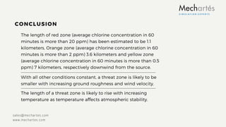 The length of red zone (average chlorine concentration in 60
minutes is more than 20 ppm) has been estimated to be 1.1
kilometers, Orange zone (average chlorine concentration in 60
minutes is more than 2 ppm) 3.6 kilometers and yellow zone
(average chlorine concentration in 60 minutes is more than 0.5
ppm) 7 kilometers, respectively downwind from the source.
With all other conditions constant, a threat zone is likely to be
smaller with increasing ground roughness and wind velocity.
CONCLUSION
sales@mechartes.com
www.mechartes.com
The length of a threat zone is likely to rise with increasing
temperature as temperature aﬀects atmospheric stability.
 