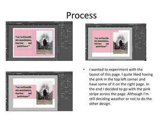 Process
• I wanted to experiment with the
layout of this page. I quite liked having
the pink in the top left corner and
have some of it on the right page. In
the end I decided to go with the pink
stripe across the page. Although I'm
still deciding weather or not to do the
other design.
 