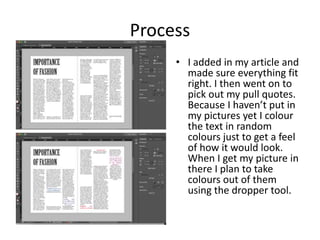 Process
• I added in my article and
made sure everything fit
right. I then went on to
pick out my pull quotes.
Because I haven’t put in
my pictures yet I colour
the text in random
colours just to get a feel
of how it would look.
When I get my picture in
there I plan to take
colours out of them
using the dropper tool.
 
