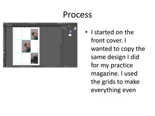 Process
• I started on the
front cover. I
wanted to copy the
same design I did
for my practice
magazine. I used
the grids to make
everything even
 