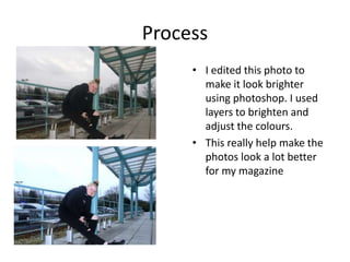Process
• I edited this photo to
make it look brighter
using photoshop. I used
layers to brighten and
adjust the colours.
• This really help make the
photos look a lot better
for my magazine
 