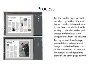 Process
• For the double page spread I
decided o go with a different
layout. I added in lorem ipsum
to see how it would look with
writing. I then also added pull
quotes and coloured them
using colours from the pictures
• For my second double page, I
wanted there to be one main
image. I had edited blue stars
in the photo used. So to make
both pages match I put blue
stars on the other page as well.
 