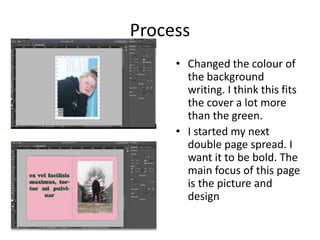 Process
• Changed the colour of
the background
writing. I think this fits
the cover a lot more
than the green.
• I started my next
double page spread. I
want it to be bold. The
main focus of this page
is the picture and
design
 