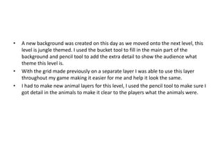 • A new background was created on this day as we moved onto the next level, this
level is jungle themed. I used the bucket tool to fill in the main part of the
background and pencil tool to add the extra detail to show the audience what
theme this level is.
• With the grid made previously on a separate layer I was able to use this layer
throughout my game making it easier for me and help it look the same.
• I had to make new animal layers for this level, I used the pencil tool to make sure I
got detail in the animals to make it clear to the players what the animals were.
 