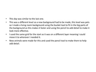 • This day was similar to the last one.
• This was a different level so a new background had to be made, this level was pets
so I made a living room background using the bucket tool to fit in the big parts of
the background as this makes it faster and using the pencil to add detail to make it
look more effective.
• I used the same grid for the start as it was on a different layer meaning I could
move it to wherever I needed it.
• New animals were made for this and used the pencil tool to make them to help
add detail.
 