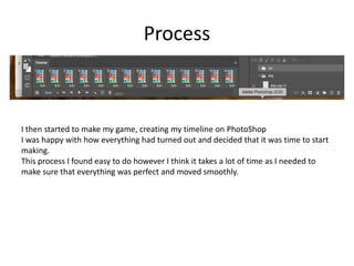 Process
I then started to make my game, creating my timeline on PhotoShop
I was happy with how everything had turned out and decided that it was time to start
making.
This process I found easy to do however I think it takes a lot of time as I needed to
make sure that everything was perfect and moved smoothly.
 